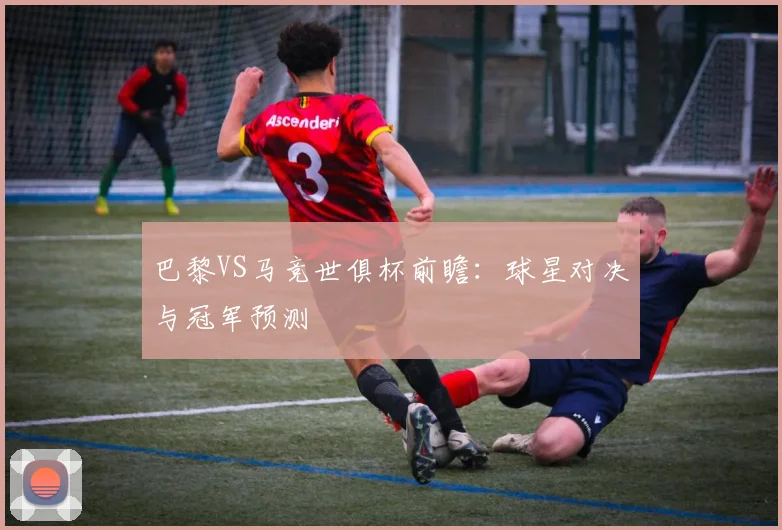 巴黎VS马竞世俱杯前瞻：球星对决与冠军预测