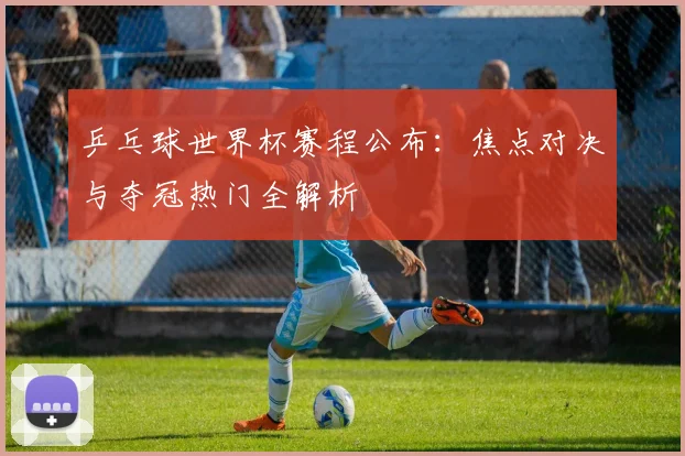 乒乓球世界杯赛程公布:焦点对决与夺冠热门全解析