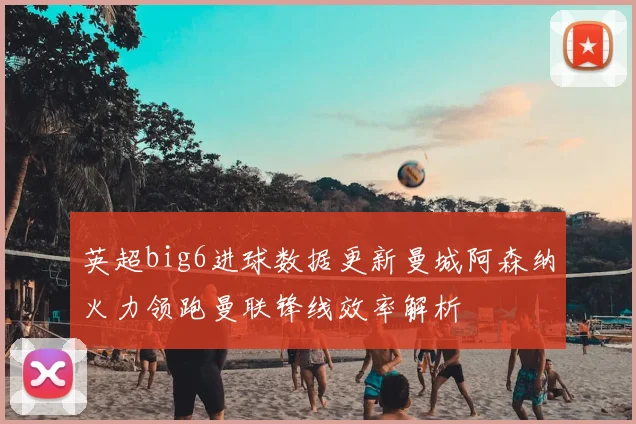 英超big6进球数据更新曼城阿森纳火力领跑曼联锋线效率解析