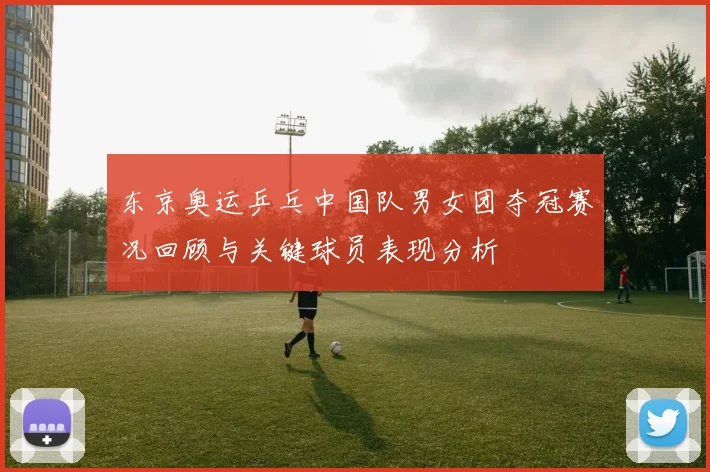东京奥运乒乓中国队男女团夺冠赛况回顾与关键球员表现分析