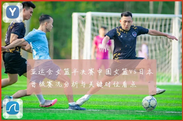 亚运会女篮半决赛中国女篮vs日本晋级赛况分析与关键对位看点