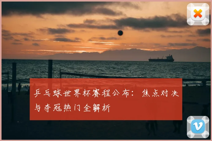 乒乓球世界杯赛程公布:焦点对决与夺冠热门全解析