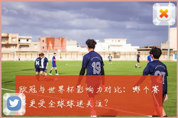 欧冠与世界杯影响力对比：哪个赛事更受全球球迷关注？