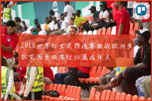 2018世界杯女足预选赛激战欧洲多队突围晋级席位归属成焦点