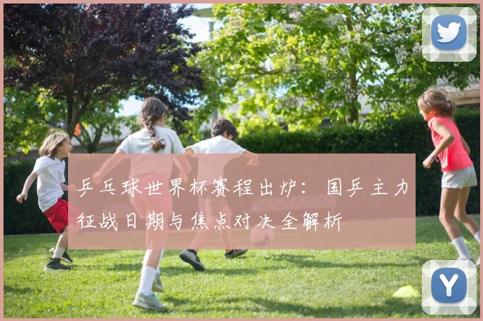 乒乓球世界杯赛程出炉：国乒主力征战日期与焦点对决全解析