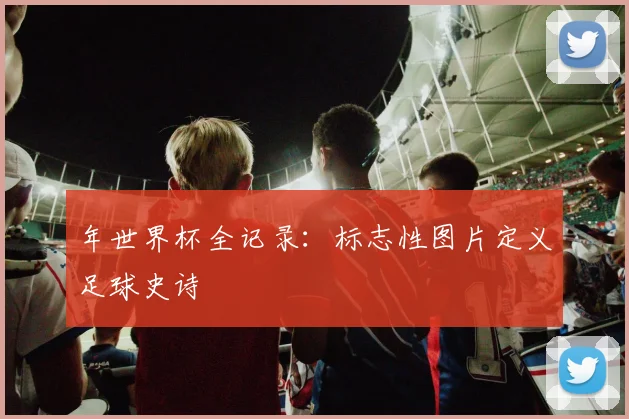 年世界杯全记录：标志性图片定义足球史诗