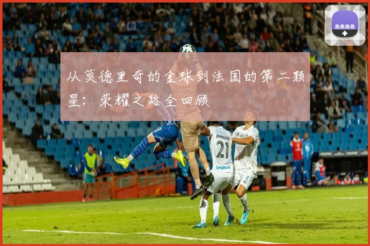 从莫德里奇的金球到法国的第二颗星：荣耀之路全回顾