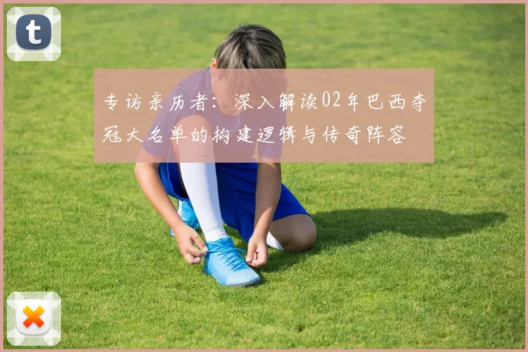 专访亲历者:深入解读02年巴西夺冠大名单的构建逻辑与传奇阵容