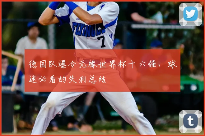 德国队爆冷无缘世界杯十六强，球迷必看的失利总结
