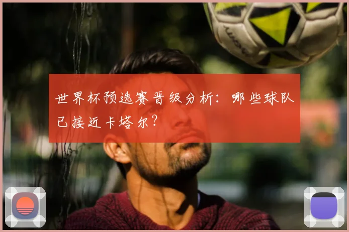 世界杯预选赛晋级分析:哪些球队已接近卡塔尔?