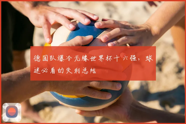 德国队爆冷无缘世界杯十六强，球迷必看的失利总结