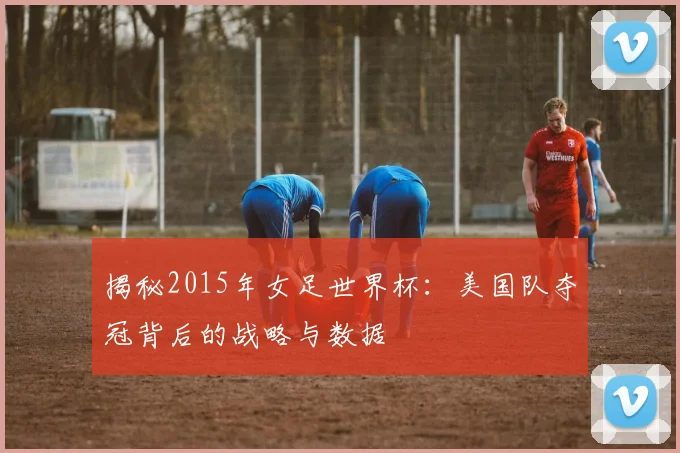 揭秘2015年女足世界杯:美国队夺冠背后的战略与数据