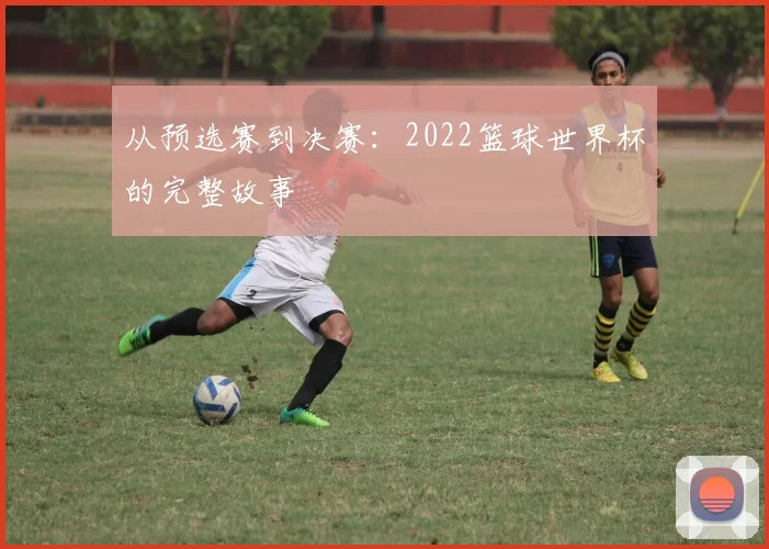 从预选赛到决赛：2022篮球世界杯的完整故事
