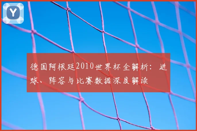 德国阿根廷2010世界杯全解析：进球、阵容与比赛数据深度解读