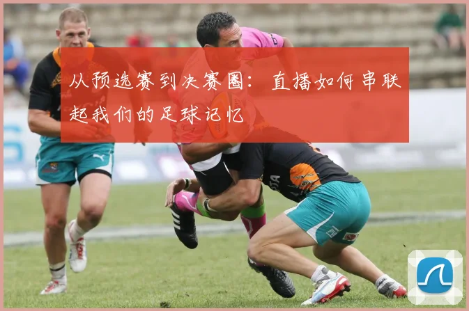 从预选赛到决赛圈：直播如何串联起我们的足球记忆