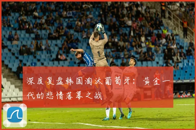 深度复盘韩国淘汰葡萄牙：黄金一代的悲情落幕之战