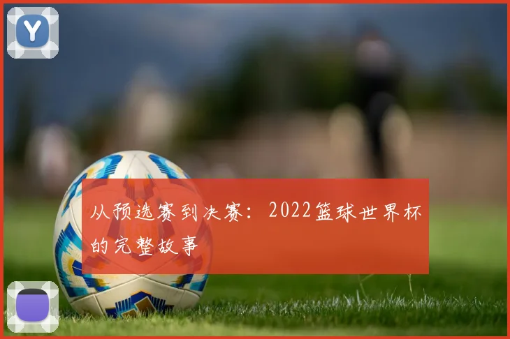 从预选赛到决赛：2022篮球世界杯的完整故事
