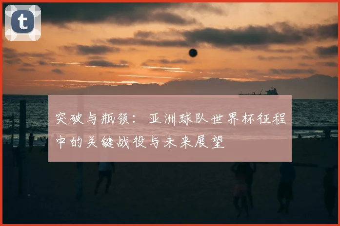 突破与瓶颈：亚洲球队世界杯征程中的关键战役与未来展望