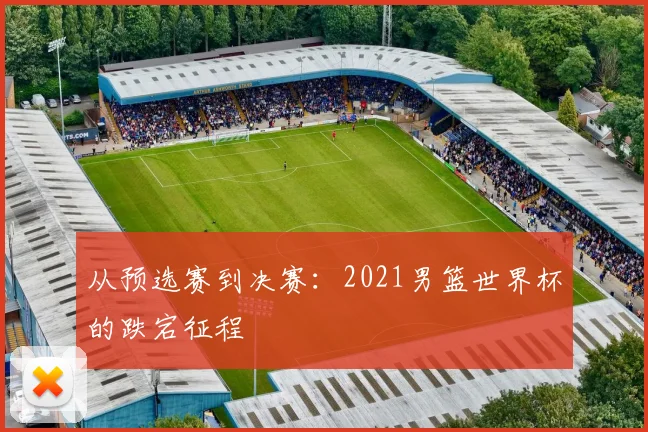 从预选赛到决赛：2021男篮世界杯的跌宕征程